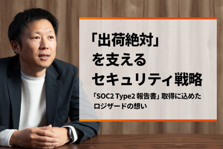 「出荷絶対」を支えるセキュリティ戦略　～「SOC2 Type2報告書」取得に込めたロジザードの想い～