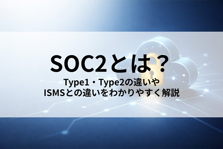 SOC2とは？ Type1・Type2の違いやISMSとの違いをわかりやすく解説