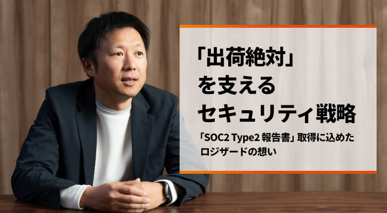 「出荷絶対」を支えるセキュリティ戦略　～「SOC2 Type2報告書」取得に込めたロジザードの想い～